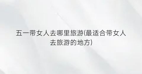 五一带女人去哪里旅游(最适合带女人去旅游的地方)