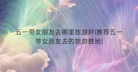 五一带女朋友去哪里旅游好(推荐五一带女朋友去的旅游胜地)