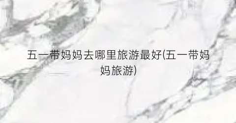 五一带妈妈去哪里旅游最好(五一带妈妈旅游)