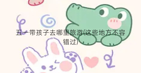 五一带孩子去哪里旅游(这些地方不容错过)