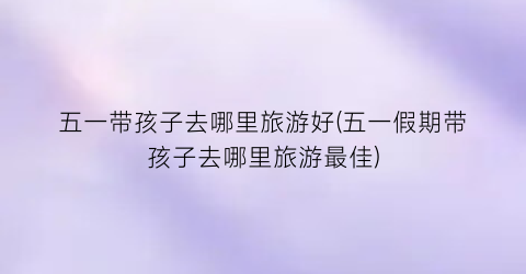 五一带孩子去哪里旅游好(五一假期带孩子去哪里旅游最佳)