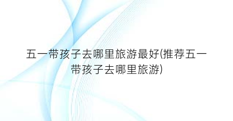 五一带孩子去哪里旅游最好(推荐五一带孩子去哪里旅游)