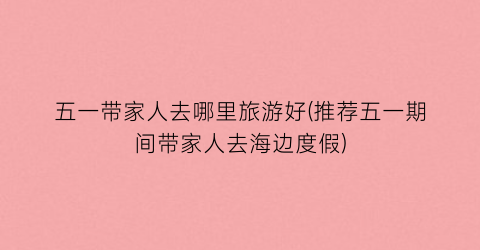 五一带家人去哪里旅游好(推荐五一期间带家人去海边度假)