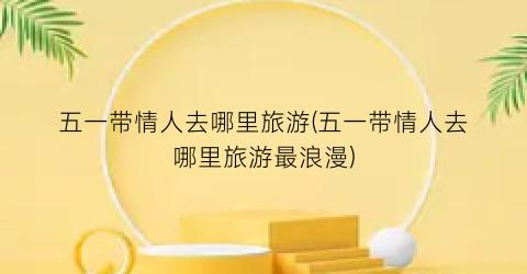 五一带情人去哪里旅游(五一带情人去哪里旅游最浪漫)