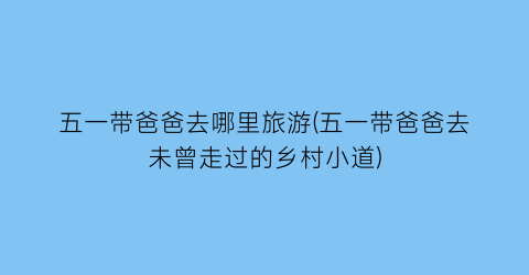 五一带爸爸去哪里旅游(五一带爸爸去未曾走过的乡村小道)