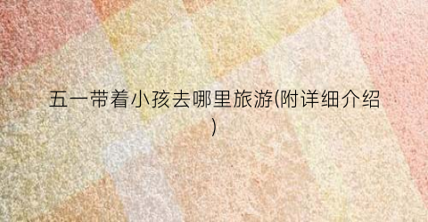 五一带着小孩去哪里旅游(附详细介绍)