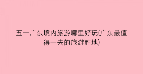 五一广东境内旅游哪里好玩(广东最值得一去的旅游胜地)
