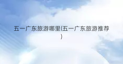 五一广东旅游哪里(五一广东旅游推荐)
