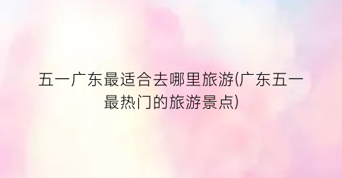 五一广东最适合去哪里旅游(广东五一最热门的旅游景点)