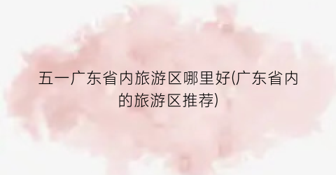 五一广东省内旅游区哪里好(广东省内的旅游区推荐)