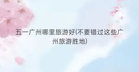五一广州哪里旅游好(不要错过这些广州旅游胜地)