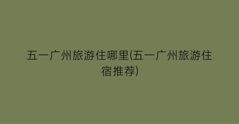 五一广州旅游住哪里(五一广州旅游住宿推荐)