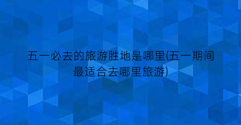 五一必去的旅游胜地是哪里(五一期间最适合去哪里旅游)