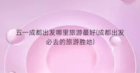 五一成都出发哪里旅游最好(成都出发必去的旅游胜地)