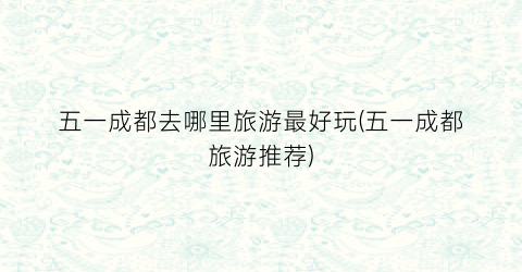 五一成都去哪里旅游最好玩(五一成都旅游推荐)