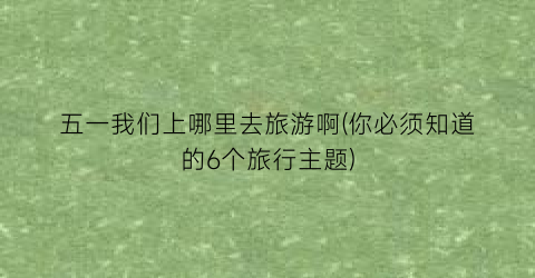 五一我们上哪里去旅游啊(你必须知道的6个旅行主题)