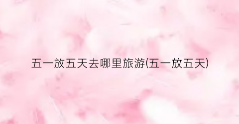 五一放五天去哪里旅游(五一放五天)