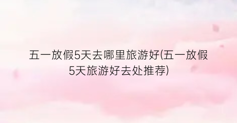 五一放假5天去哪里旅游好(五一放假5天旅游好去处推荐)
