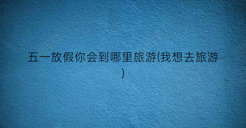 五一放假你会到哪里旅游(我想去旅游)