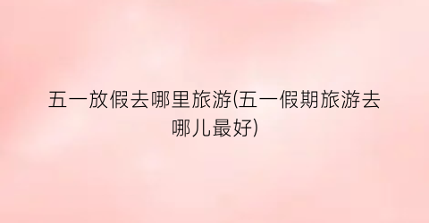五一放假去哪里旅游(五一假期旅游去哪儿最好)