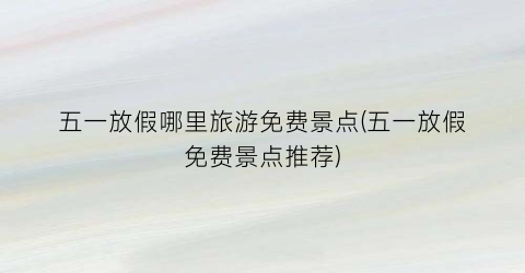 五一放假哪里旅游免费景点(五一放假免费景点推荐)