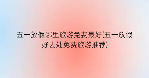 五一放假哪里旅游免费最好(五一放假好去处免费旅游推荐)