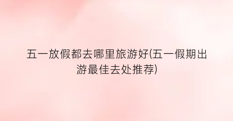 五一放假都去哪里旅游好(五一假期出游最佳去处推荐)