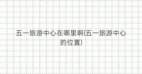 五一旅游中心在哪里啊(五一旅游中心的位置)
