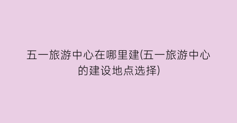 五一旅游中心在哪里建(五一旅游中心的建设地点选择)
