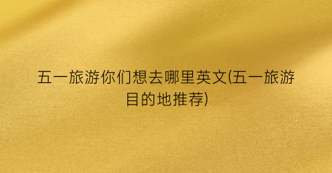 五一旅游你们想去哪里英文(五一旅游目的地推荐)