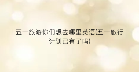 五一旅游你们想去哪里英语(五一旅行计划已有了吗)