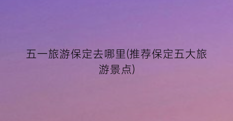 五一旅游保定去哪里(推荐保定五大旅游景点)