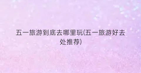 五一旅游到底去哪里玩(五一旅游好去处推荐)