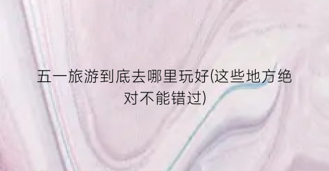 五一旅游到底去哪里玩好(这些地方绝对不能错过)