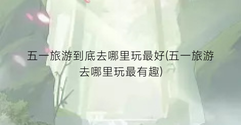 五一旅游到底去哪里玩最好(五一旅游去哪里玩最有趣)