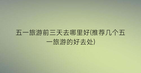 五一旅游前三天去哪里好(推荐几个五一旅游的好去处)