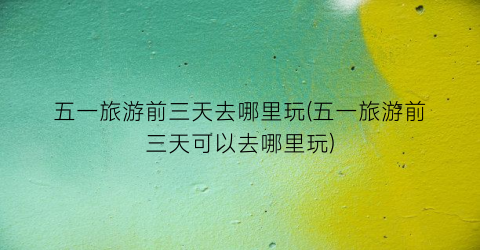 五一旅游前三天去哪里玩(五一旅游前三天可以去哪里玩)