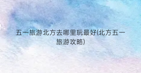 五一旅游北方去哪里玩最好(北方五一旅游攻略)