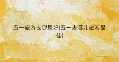 五一旅游去哪里好(五一去哪儿旅游最佳)