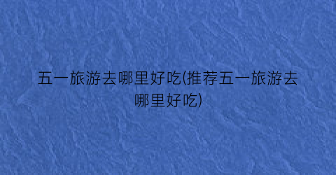 五一旅游去哪里好吃(推荐五一旅游去哪里好吃)