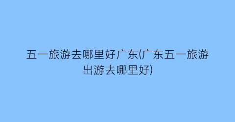 五一旅游去哪里好广东(广东五一旅游出游去哪里好)