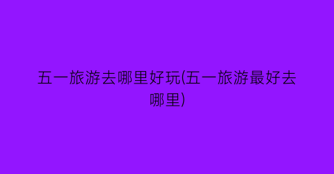 五一旅游去哪里好玩(五一旅游最好去哪里)