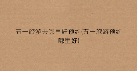 五一旅游去哪里好预约(五一旅游预约哪里好)