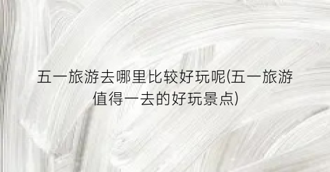 五一旅游去哪里比较好玩呢(五一旅游值得一去的好玩景点)