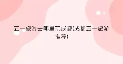 五一旅游去哪里玩成都(成都五一旅游推荐)
