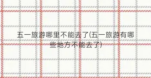 五一旅游哪里不能去了(五一旅游有哪些地方不能去了)