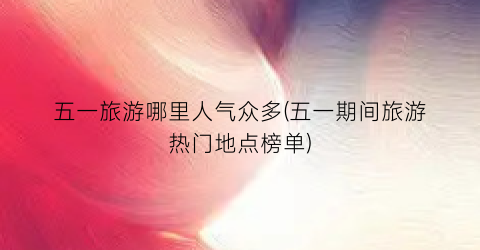 五一旅游哪里人气众多(五一期间旅游热门地点榜单)
