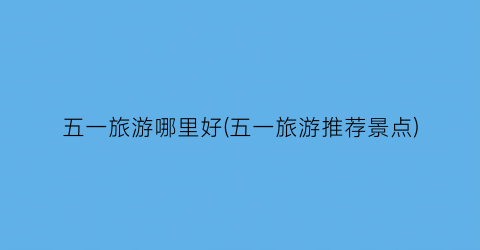 五一旅游哪里好(五一旅游推荐景点)