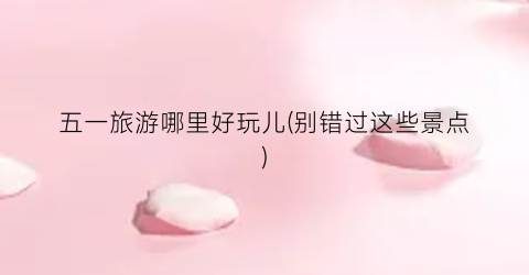 五一旅游哪里好玩儿(别错过这些景点)