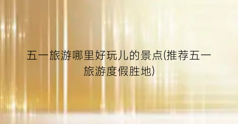 五一旅游哪里好玩儿的景点(推荐五一旅游度假胜地)